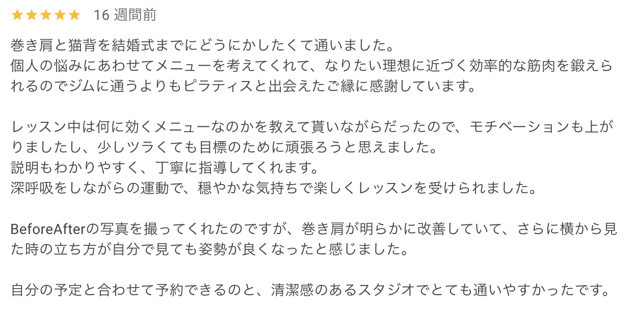 Pilates Synergyなんばスタジオお客様の声

巻き肩と猫背を結婚式までにどうにかしたくて通いました。
個人の悩みにあわせてメニューを考えてくれて、なりたい理想に近づく効率的な筋肉を鍛えられるのでジムに通うよりもピラティスと出会えたご縁に感謝しています。

レッスン中は何に効くメニューなのかを教えて貰いながらだったので、モチベーションも上がりましたし、少しツラくても目標のために頑張ろうと思えました。
説明もわかりやすく、丁寧に指導してくれます。
深呼吸をしながらの運動で、穏やかな気持ちで楽しくレッスンを受けられました。

BeforeAfterの写真を撮ってくれたのですが、巻き肩が明らかに改善していて、さらに横から見た時の立ち方が自分で見ても姿勢が良くなったと感じました。

自分の予定と合わせて予約できるのと、清潔感のあるスタジオでとても通いやすかったです。