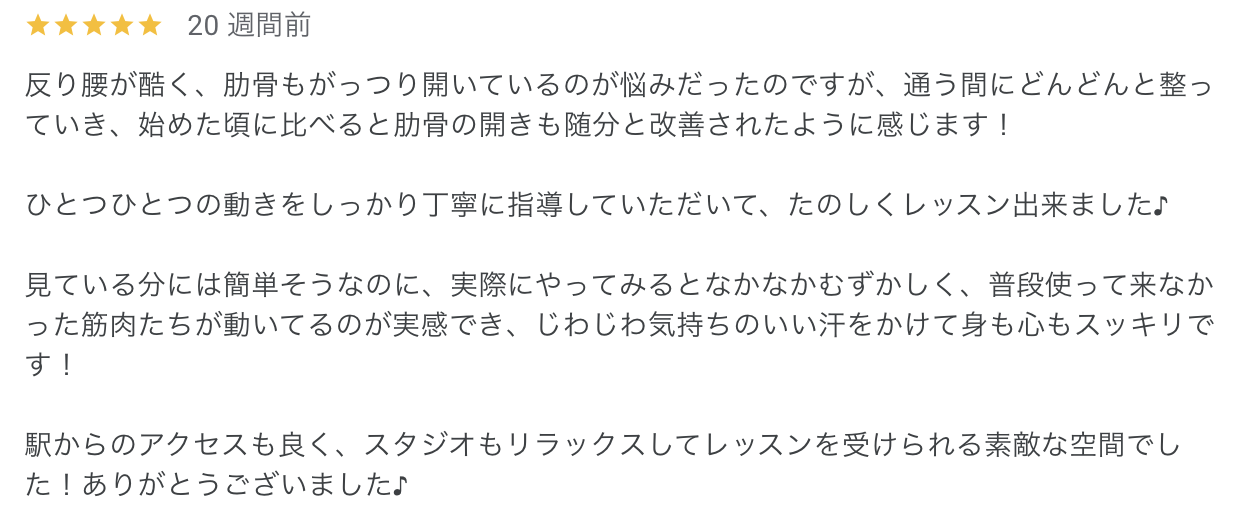 反り腰が酷く、肋骨もがっつり開いているのが悩みだったのですが、通う間にどんどんと整っていき、始めた頃に比べると肋骨の開きも随分と改善されたように感じます！

ひとつひとつの動きをしっかり丁寧に指導していただいて、たのしくレッスン出来ました♪

見ている分には簡単そうなのに、実際にやってみるとなかなかむずかしく、普段使って来なかった筋肉たちが動いてるのが実感でき、じわじわ気持ちのいい汗をかけて身も心もスッキリです！

駅からのアクセスも良く、スタジオもリラックスしてレッスンを受けられる素敵な空間でした！ありがとうございました♪